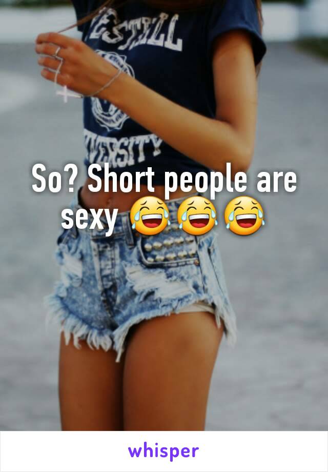 So? Short people are sexy 😂😂😂