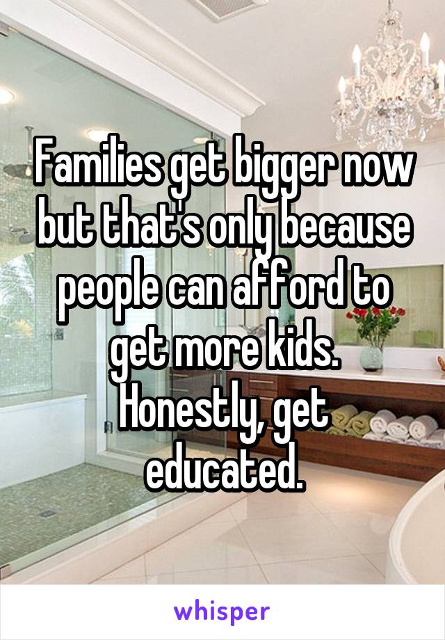 Families get bigger now but that's only because people can afford to get more kids.
Honestly, get educated.