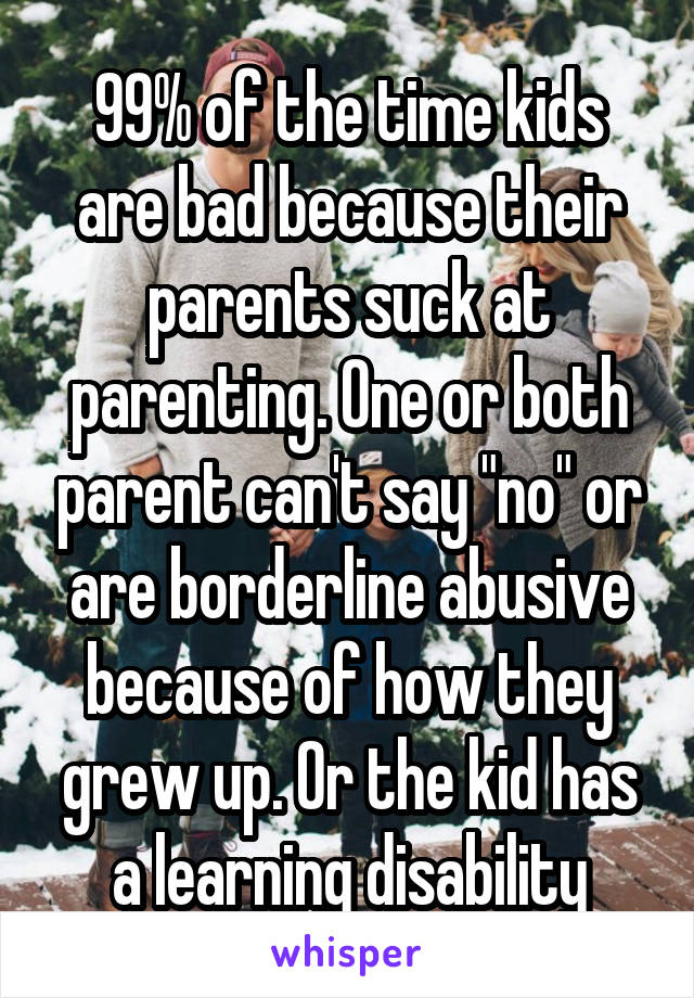 99% of the time kids are bad because their parents suck at parenting. One or both parent can't say "no" or are borderline abusive because of how they grew up. Or the kid has a learning disability