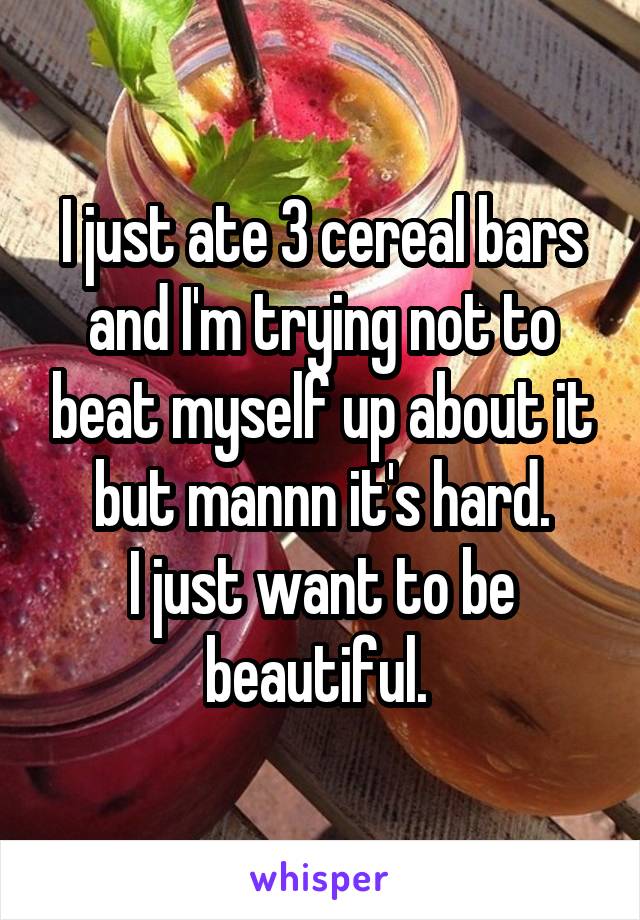 I just ate 3 cereal bars and I'm trying not to beat myself up about it but mannn it's hard.
I just want to be beautiful. 