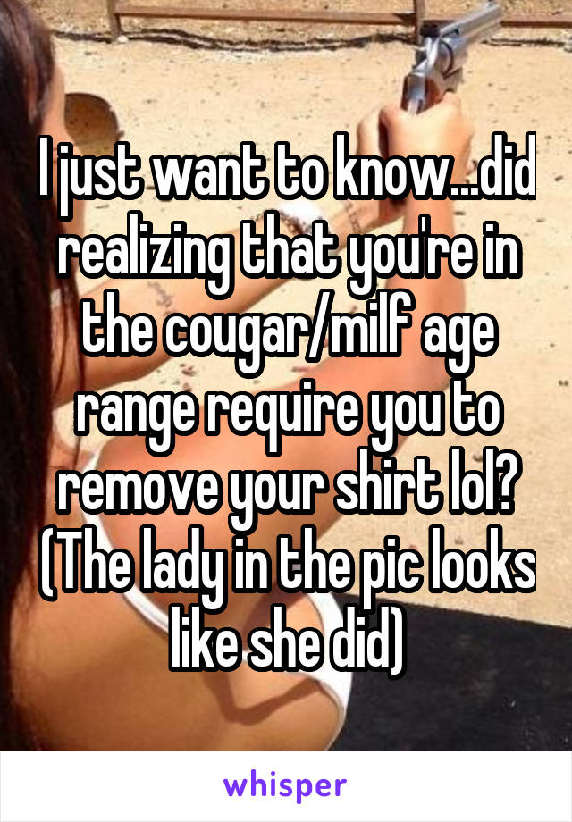 I just want to know...did realizing that you're in the cougar/milf age range require you to remove your shirt lol? (The lady in the pic looks like she did)