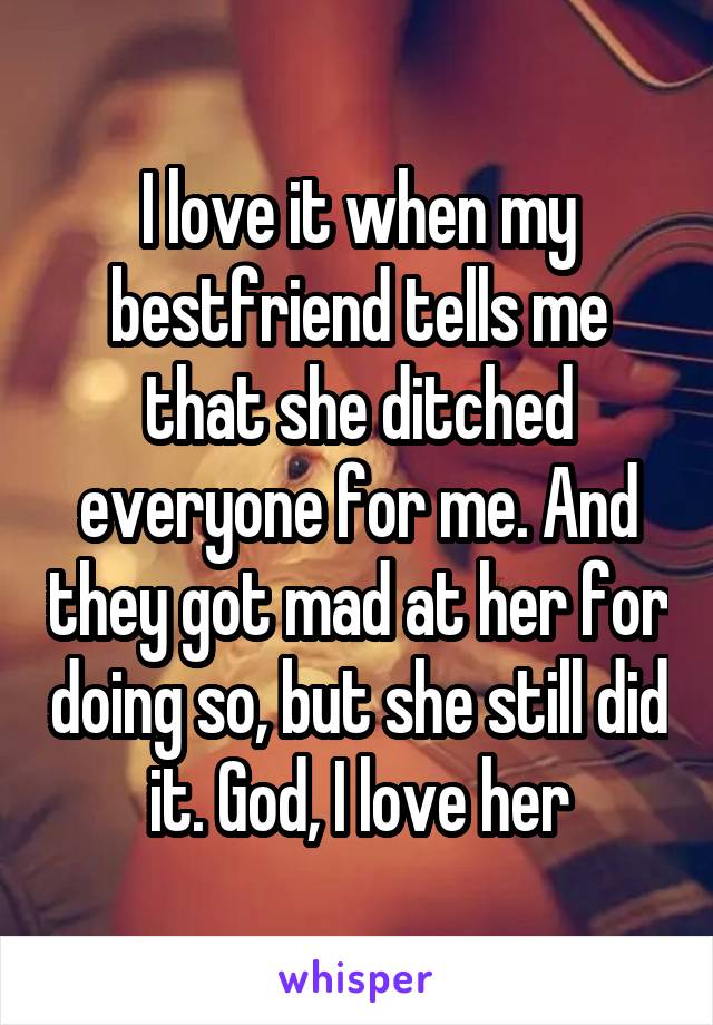 I love it when my bestfriend tells me that she ditched everyone for me. And they got mad at her for doing so, but she still did it. God, I love her