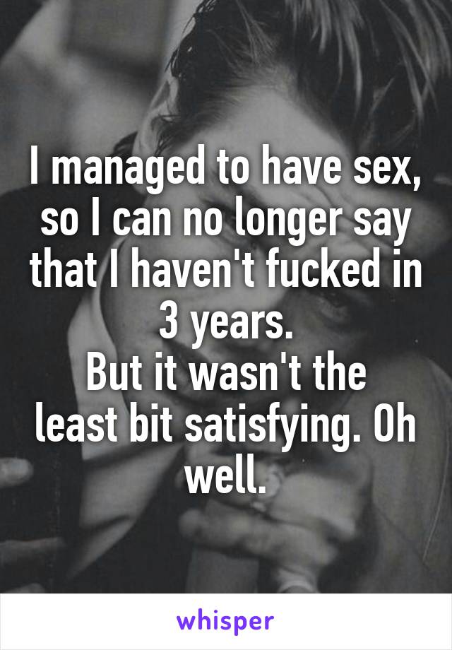 I managed to have sex, so I can no longer say that I haven't fucked in 3 years.
But it wasn't the least bit satisfying. Oh well.