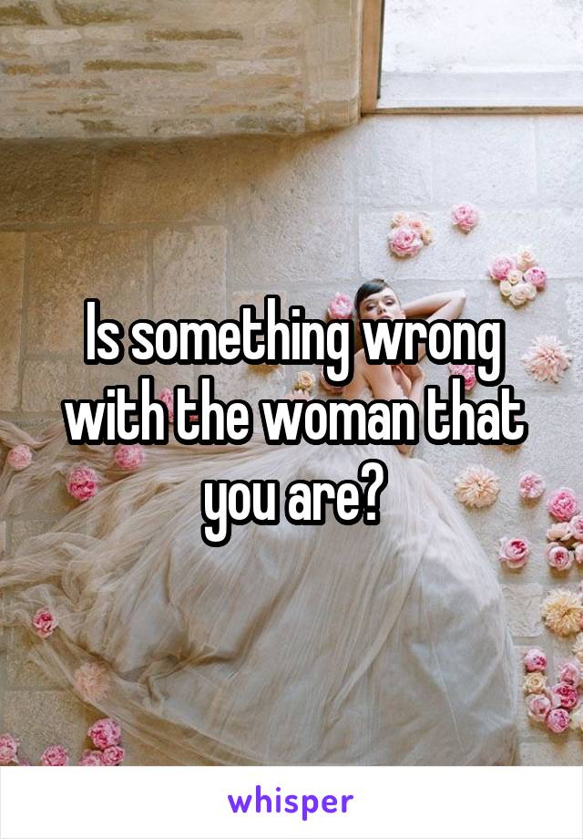 Is something wrong with the woman that you are?