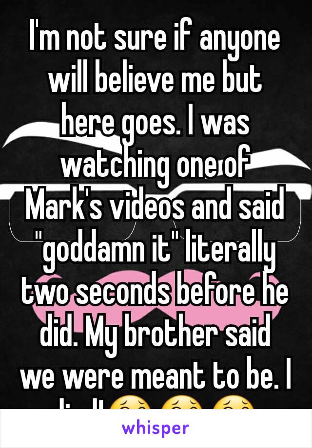 I'm not sure if anyone will believe me but here goes. I was watching one of Mark's videos and said "goddamn it" literally two seconds before he did. My brother said we were meant to be. I died!😂😂😂