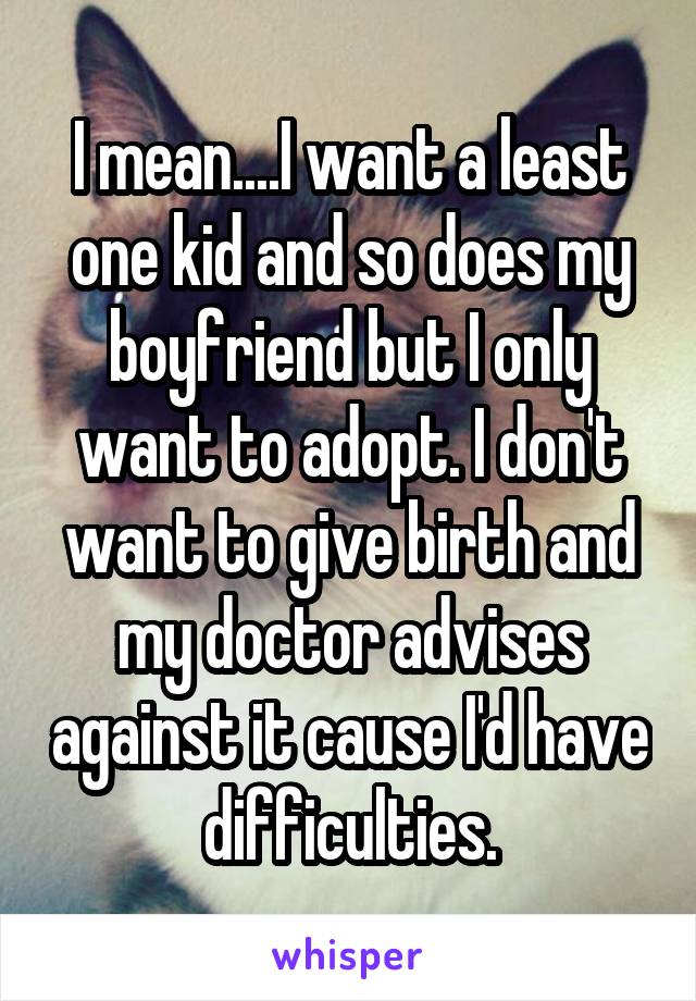 I mean....I want a least one kid and so does my boyfriend but I only want to adopt. I don't want to give birth and my doctor advises against it cause I'd have difficulties.