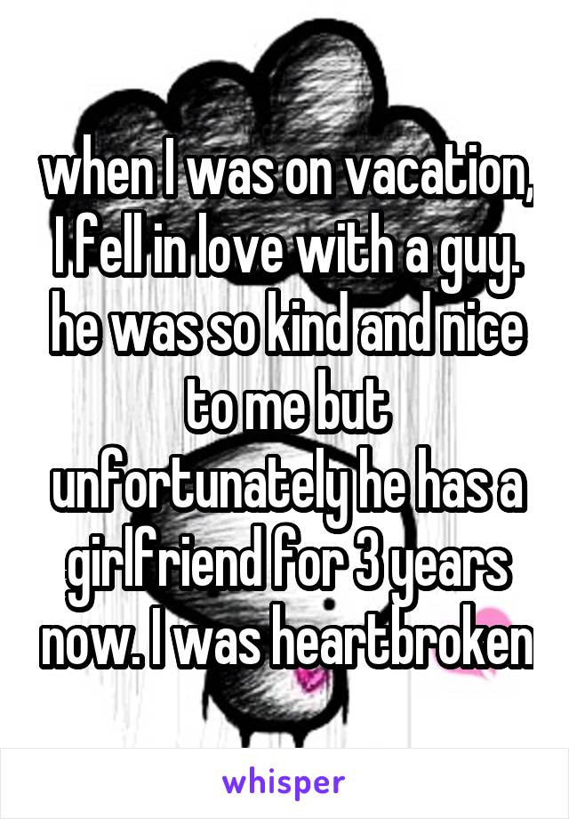 when I was on vacation, I fell in love with a guy. he was so kind and nice to me but unfortunately he has a girlfriend for 3 years now. I was heartbroken