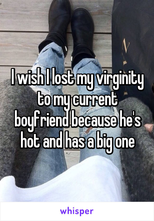 I wish I lost my virginity to my current boyfriend because he's hot and has a big one