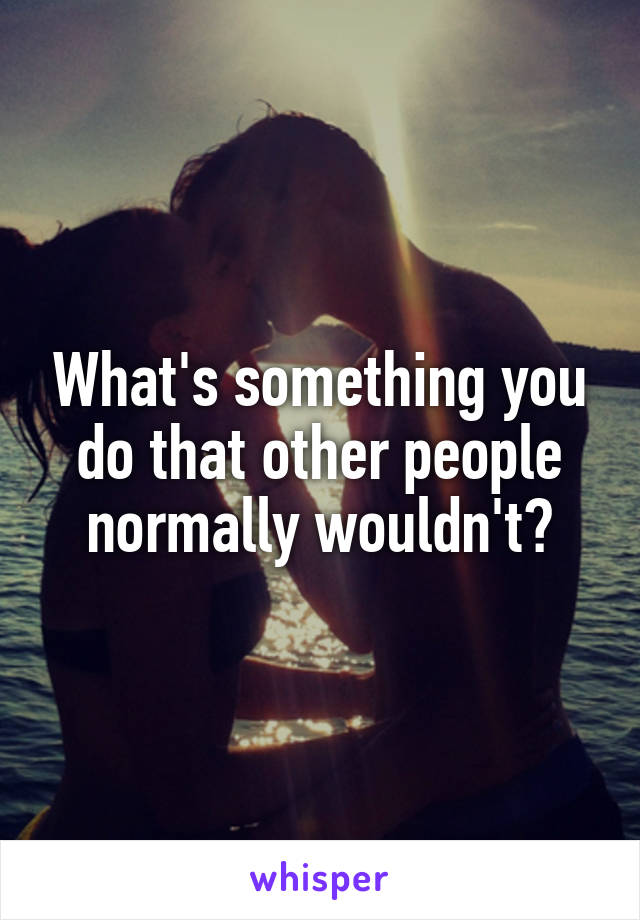 What's something you do that other people normally wouldn't?