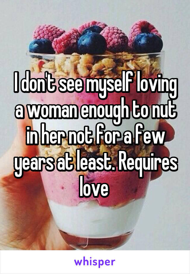 I don't see myself loving a woman enough to nut in her not for a few years at least. Requires love 