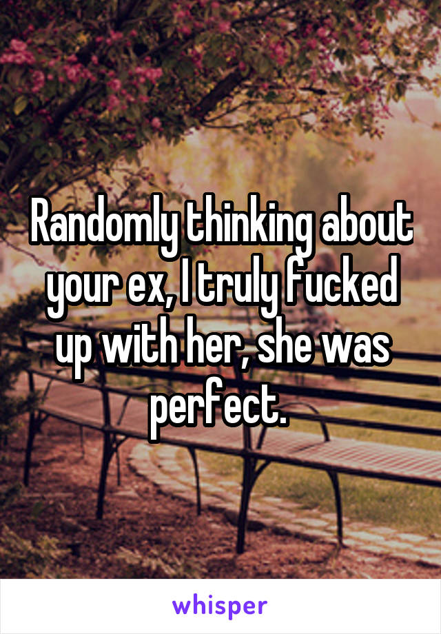 Randomly thinking about your ex, I truly fucked up with her, she was perfect. 