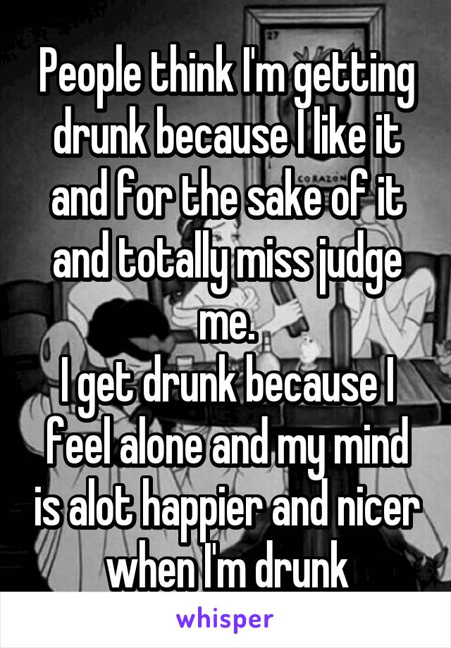 People think I'm getting drunk because I like it and for the sake of it and totally miss judge me.
I get drunk because I feel alone and my mind is alot happier and nicer when I'm drunk