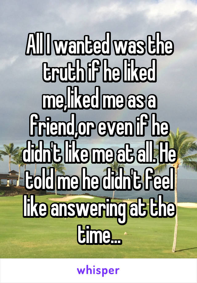 All I wanted was the truth if he liked me,liked me as a friend,or even if he didn't like me at all. He told me he didn't feel like answering at the time...