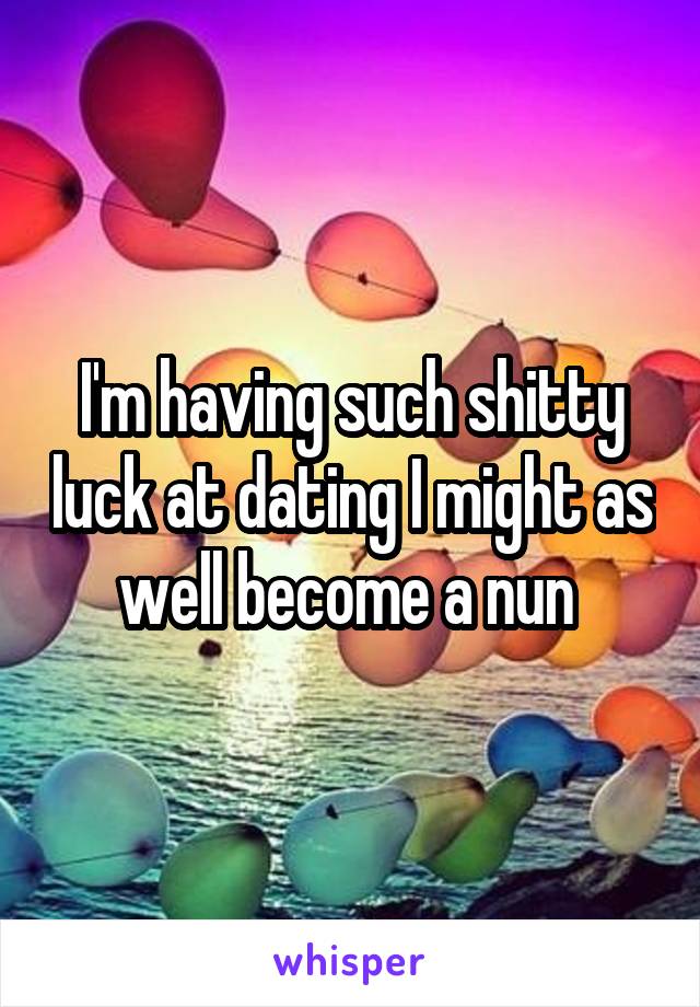 I'm having such shitty luck at dating I might as well become a nun 