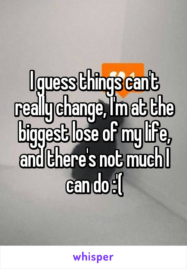 I guess things can't really change, I'm at the biggest lose of my life, and there's not much I can do :'(