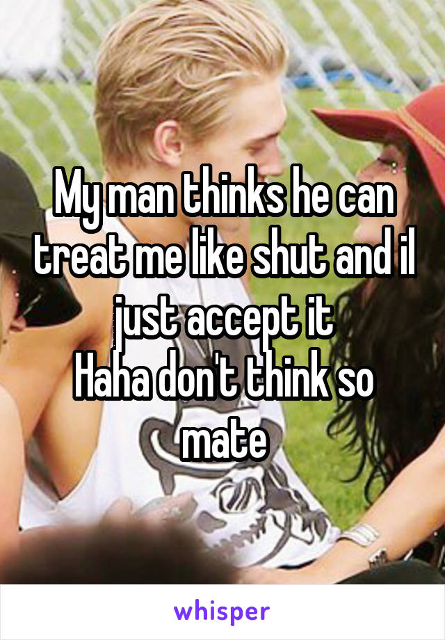 My man thinks he can treat me like shut and il just accept it
Haha don't think so mate