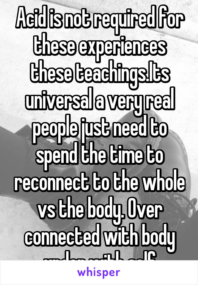 Acid is not required for these experiences these teachings.Its universal a very real people just need to spend the time to reconnect to the whole vs the body. Over connected with body under with self