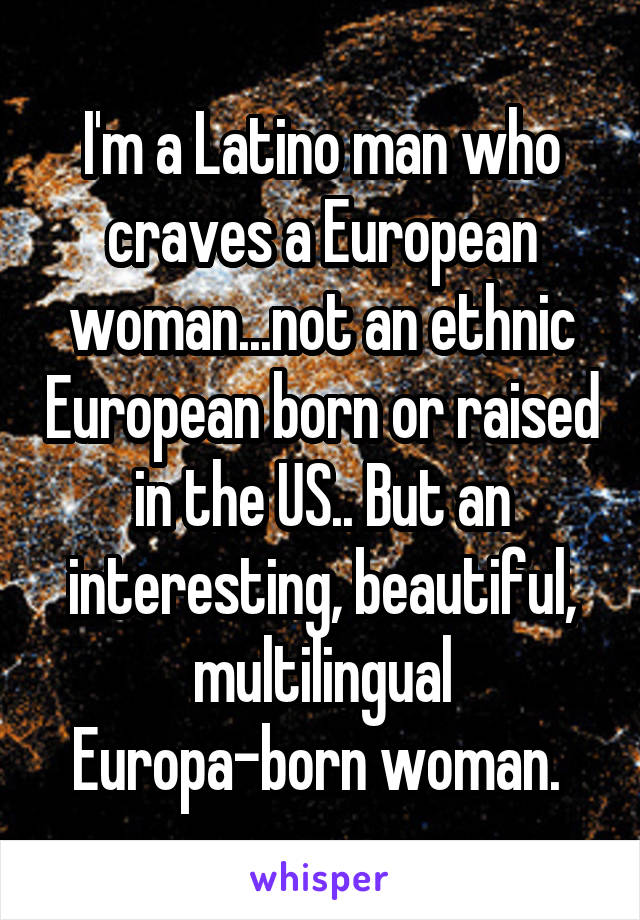 I'm a Latino man who craves a European woman...not an ethnic European born or raised in the US.. But an interesting, beautiful, multilingual Europa-born woman. 