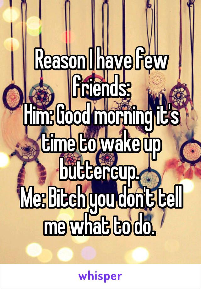 Reason I have few friends:
Him: Good morning it's time to wake up buttercup. 
Me: Bitch you don't tell me what to do. 