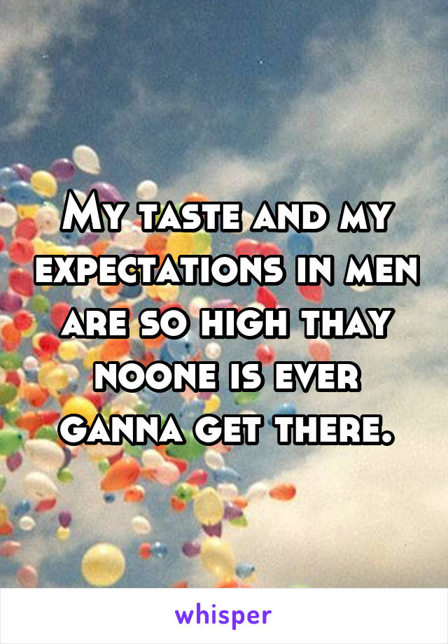 My taste and my expectations in men are so high thay noone is ever ganna get there.