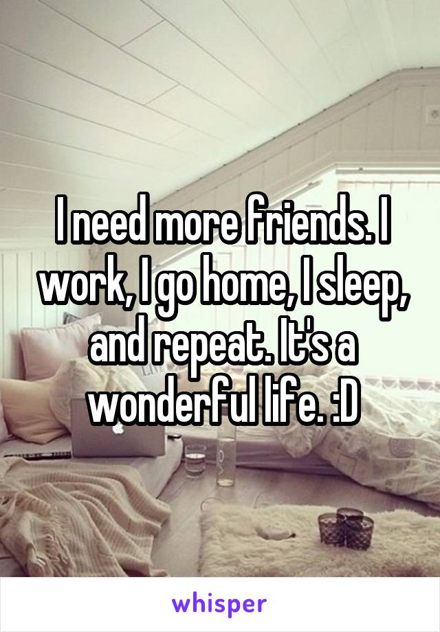 I need more friends. I work, I go home, I sleep, and repeat. It's a wonderful life. :D