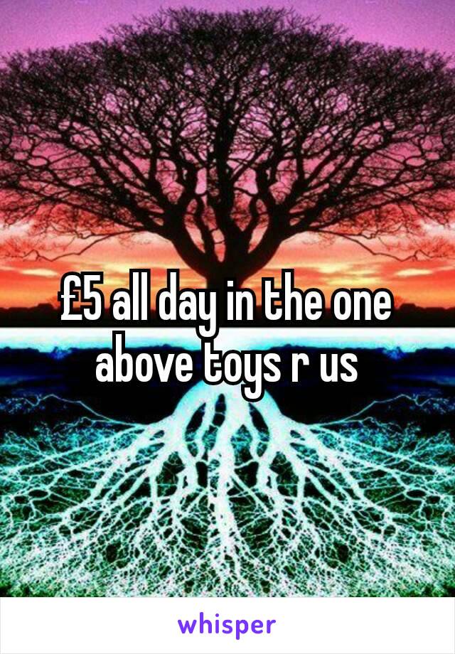 £5 all day in the one above toys r us