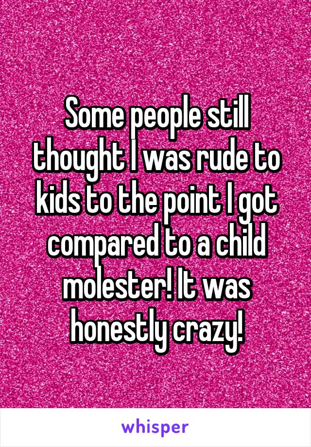 Some people still thought I was rude to kids to the point I got compared to a child molester! It was honestly crazy!