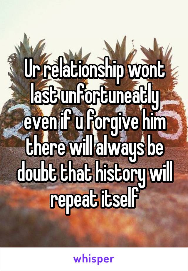 Ur relationship wont last unfortuneatly even if u forgive him there will always be doubt that history will repeat itself