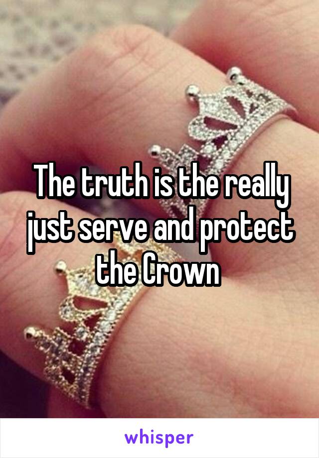 The truth is the really just serve and protect the Crown 