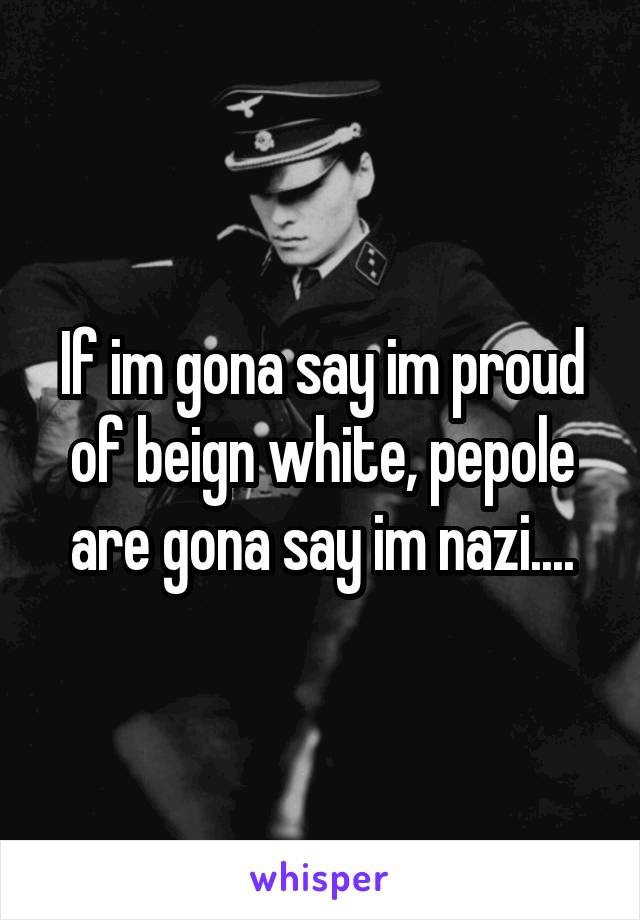 If im gona say im proud of beign white, pepole are gona say im nazi....