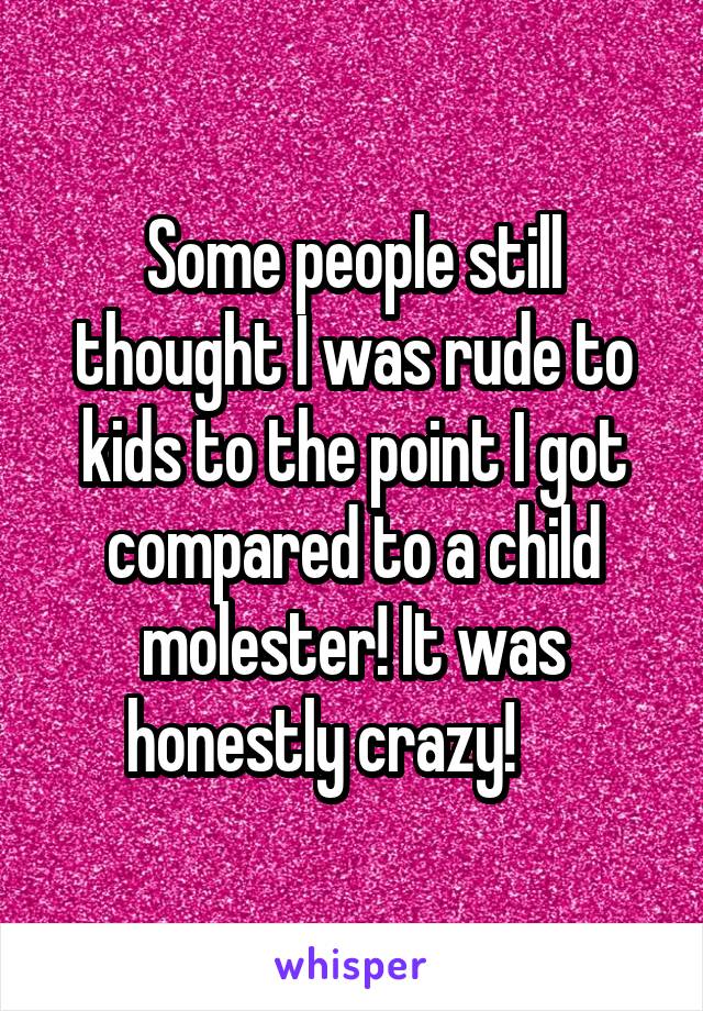 Some people still thought I was rude to kids to the point I got compared to a child molester! It was honestly crazy!     