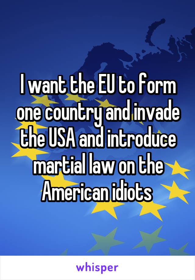 I want the EU to form one country and invade the USA and introduce martial law on the American idiots 