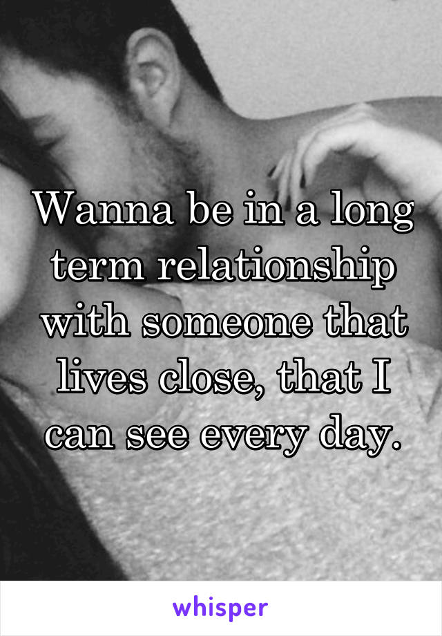 Wanna be in a long term relationship with someone that lives close, that I can see every day.