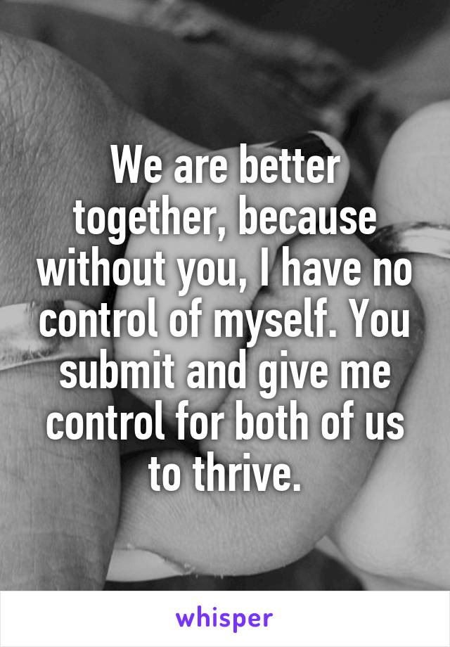 We are better together, because without you, I have no control of myself. You submit and give me control for both of us to thrive.