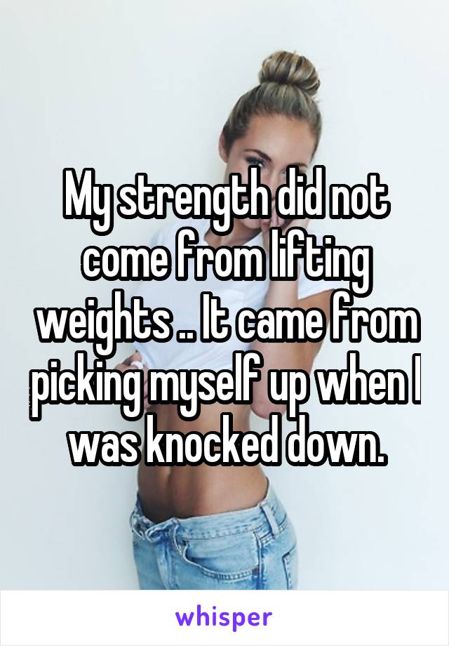 My strength did not come from lifting weights .. It came from picking myself up when I was knocked down.