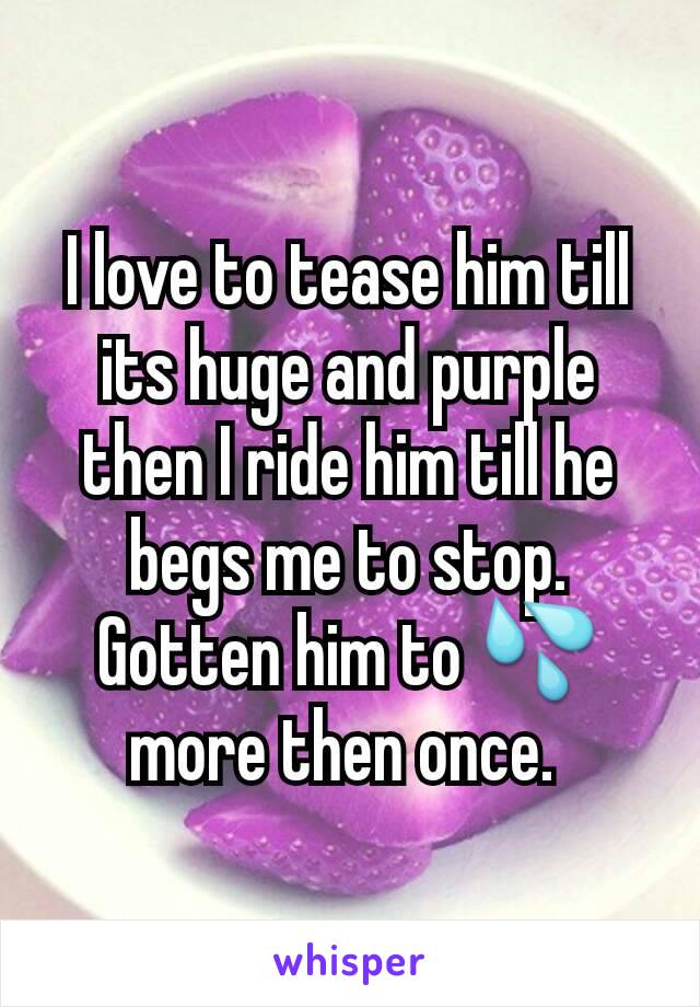 I love to tease him till its huge and purple then I ride him till he begs me to stop. Gotten him to 💦 more then once. 