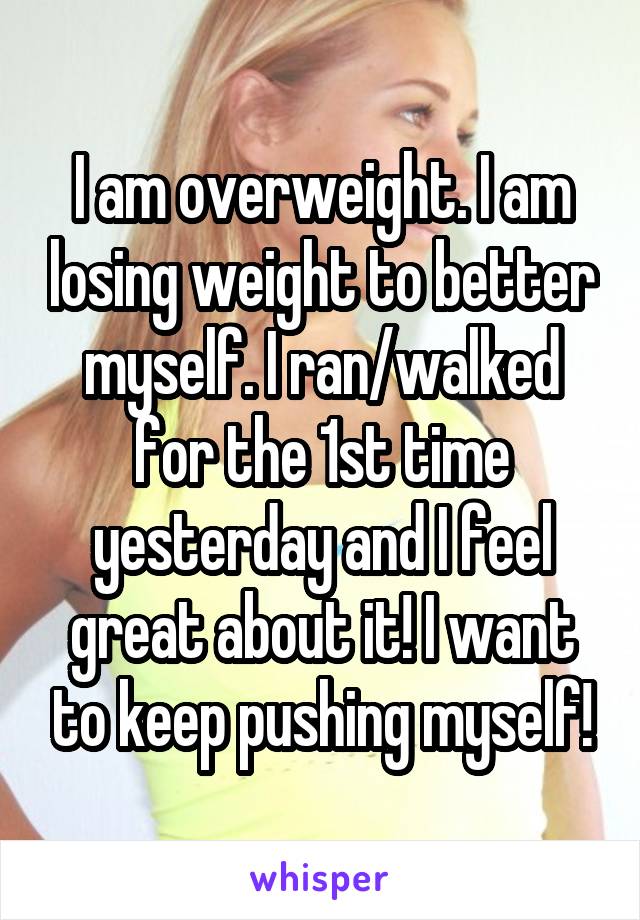 I am overweight. I am losing weight to better myself. I ran/walked for the 1st time yesterday and I feel great about it! I want to keep pushing myself!