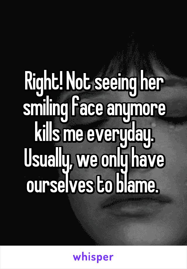 Right! Not seeing her smiling face anymore kills me everyday. Usually, we only have ourselves to blame. 