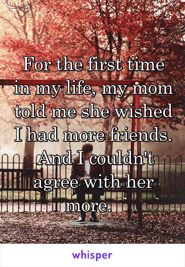 For the first time in my life, my mom told me she wished I had more friends.  And I couldn't agree with her more.  