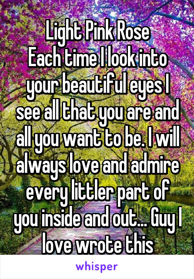 Light Pink Rose
Each time I look into your beautiful eyes I see all that you are and all you want to be. I will always love and admire every littler part of you inside and out... Guy I love wrote this