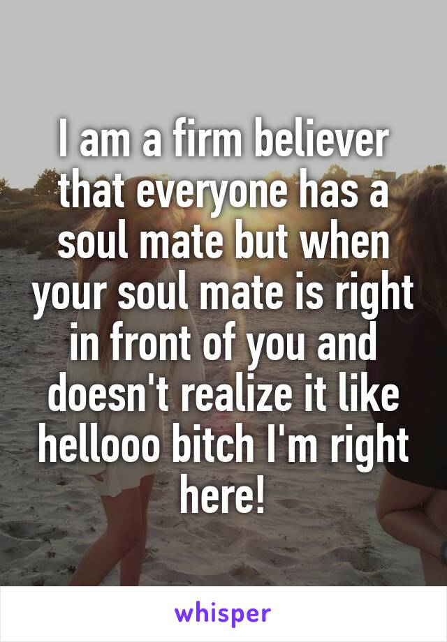 I am a firm believer that everyone has a soul mate but when your soul mate is right in front of you and doesn't realize it like hellooo bitch I'm right here!