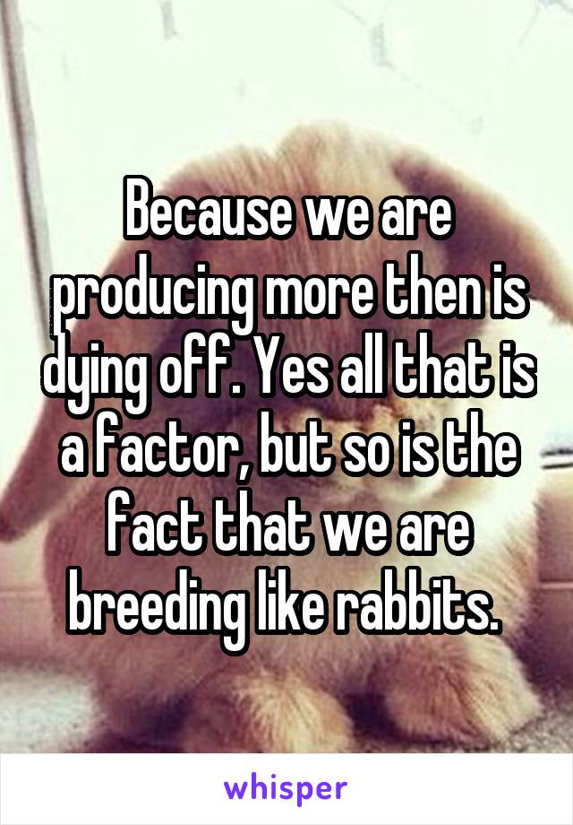 Because we are producing more then is dying off. Yes all that is a factor, but so is the fact that we are breeding like rabbits. 