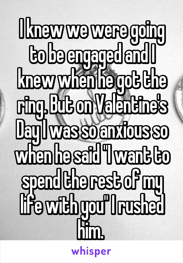 I knew we were going to be engaged and I knew when he got the ring. But on Valentine's Day I was so anxious so when he said "I want to spend the rest of my life with you" I rushed him. 