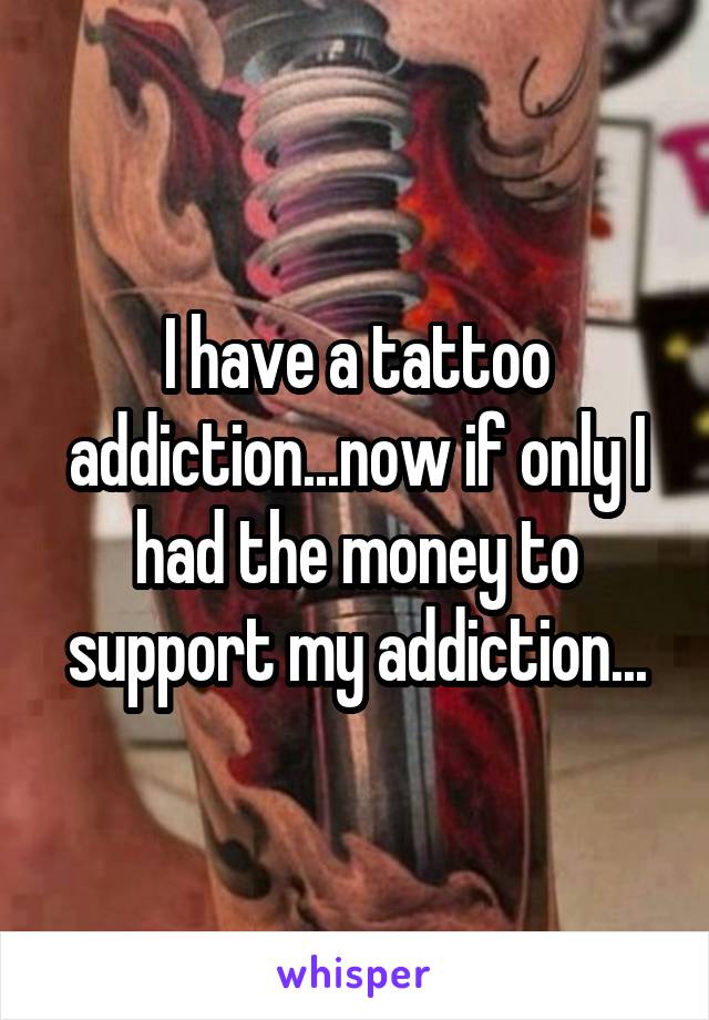 I have a tattoo addiction...now if only I had the money to support my addiction...