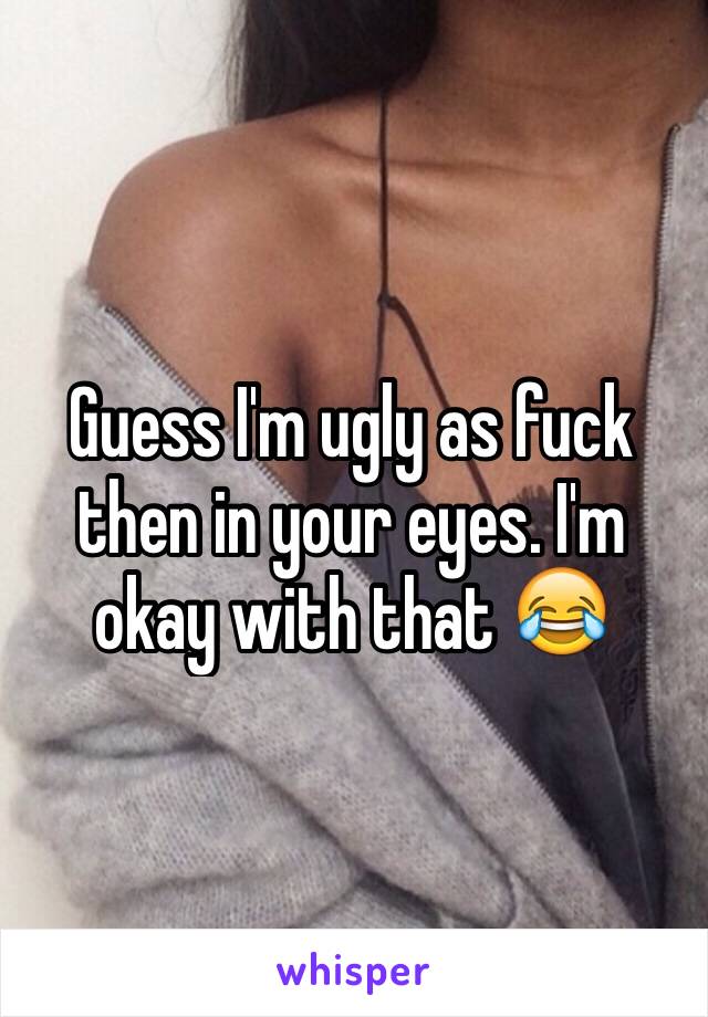 Guess I'm ugly as fuck then in your eyes. I'm okay with that 😂