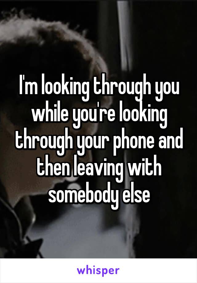 I'm looking through you while you're looking through your phone and then leaving with somebody else