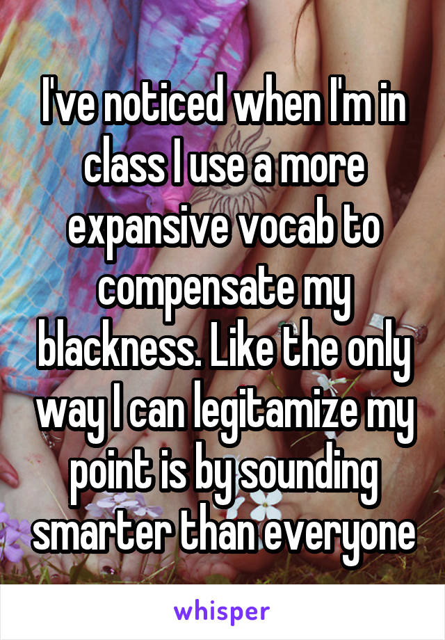 I've noticed when I'm in class I use a more expansive vocab to compensate my blackness. Like the only way I can legitamize my point is by sounding smarter than everyone