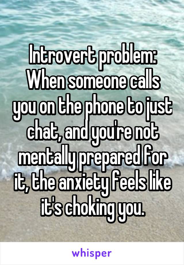 Introvert problem:
When someone calls you on the phone to just chat, and you're not mentally prepared for it, the anxiety feels like it's choking you.