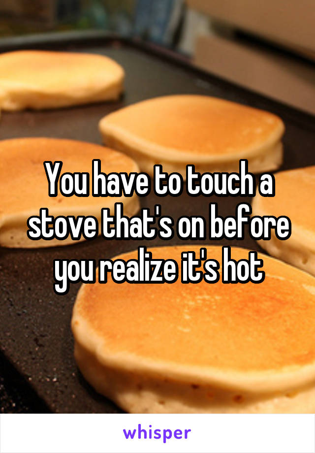 You have to touch a stove that's on before you realize it's hot