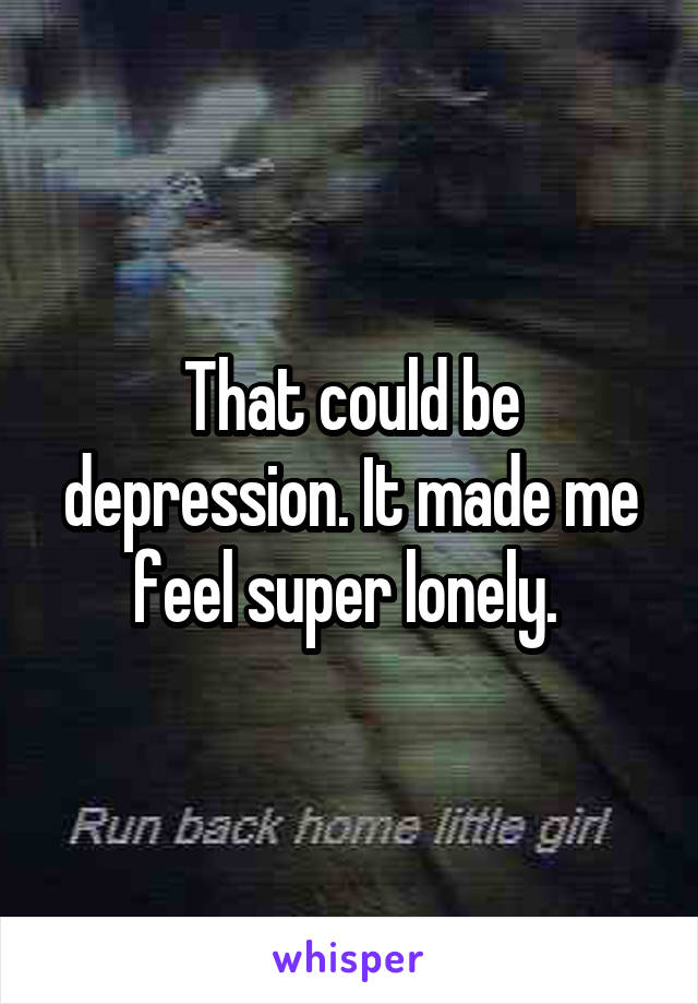 That could be depression. It made me feel super lonely. 